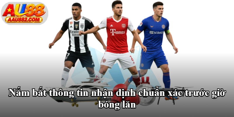 Nắm bắt thông tin nhận định chuẩn xác trước giờ bóng lăn